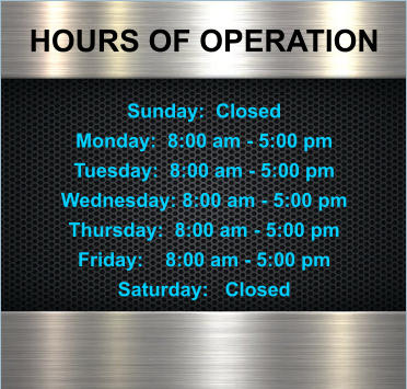 HOURS OF OPERATION  Sunday:  Closed Monday:  8:00 am - 5:00 pm Tuesday:  8:00 am - 5:00 pm Wednesday: 8:00 am - 5:00 pm Thursday:  8:00 am - 5:00 pm Friday:    8:00 am - 5:00 pm Saturday:   Closed