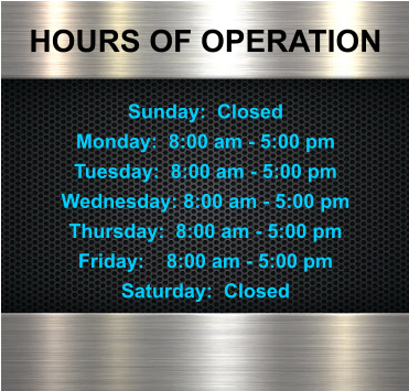 HOURS OF OPERATION  Sunday:  Closed Monday:  8:00 am - 5:00 pm Tuesday:  8:00 am - 5:00 pm Wednesday: 8:00 am - 5:00 pm Thursday:  8:00 am - 5:00 pm Friday:    8:00 am - 5:00 pm Saturday:  Closed